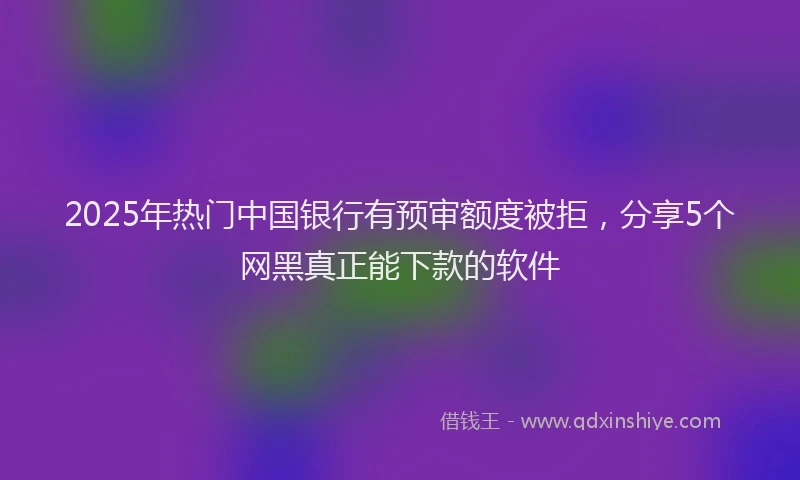 2025年热门中国银行有预审额度被拒，分享5个网黑真正能下款的软件