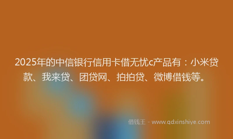2025年的中信银行信用卡借无忧c产品有：小米贷款、我来贷、团贷网、拍拍贷、微博借钱等。