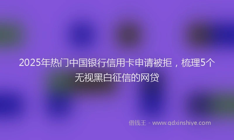 2025年热门中国银行信用卡申请被拒，梳理5个无视黑白征信的网贷