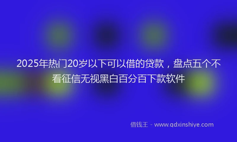 2025年热门20岁以下可以借的贷款，盘点五个不看征信无视黑白百分百下款软件
