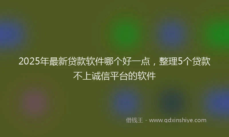 2025年最新贷款软件哪个好一点，整理5个贷款不上诚信平台的软件