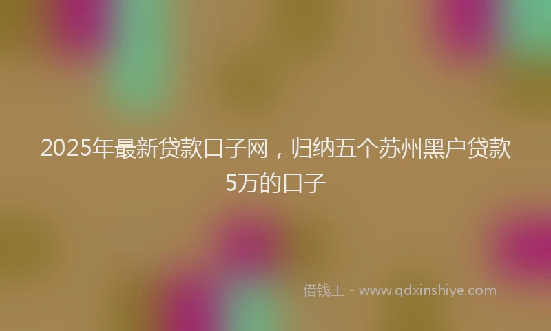 2025年最新贷款口子网，归纳五个苏州黑户贷款5万的口子