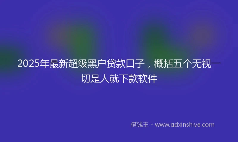 2025年最新超级黑户贷款口子，概括五个无视一切是人就下款软件