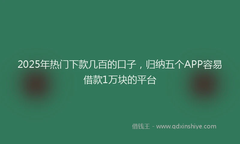 2025年热门下款几百的口子，归纳五个APP容易借款1万块的平台