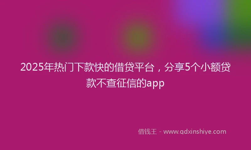 2025年热门下款快的借贷平台，分享5个小额贷款不查征信的app