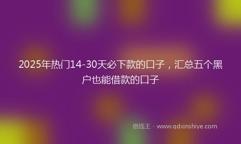 2025年热门14-30天必下款的口子，汇总五个黑户也能借款的口子