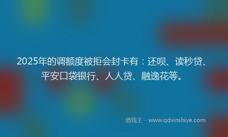 2025年的调额度被拒会封卡有：还呗、读秒贷、平安口袋银行、人人贷、融逸花等。