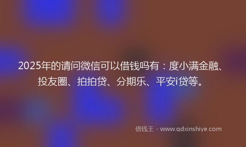 2025年的请问微信可以借钱吗有：度小满金融、投友圈、拍拍贷、分期乐、平安i贷等。