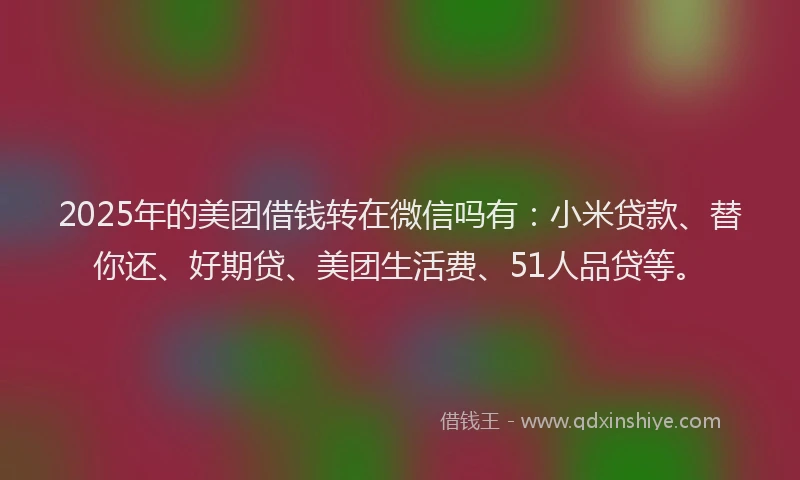 2025年的美团借钱转在微信吗有：小米贷款、替你还、好期贷、美团生活费、51人品贷等。