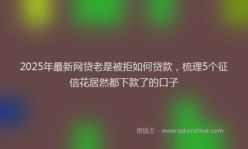 2025年最新网贷老是被拒如何贷款，梳理5个征信花居然都下款了的口子