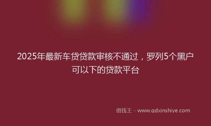 2025年最新车贷贷款审核不通过，罗列5个黑户可以下的贷款平台