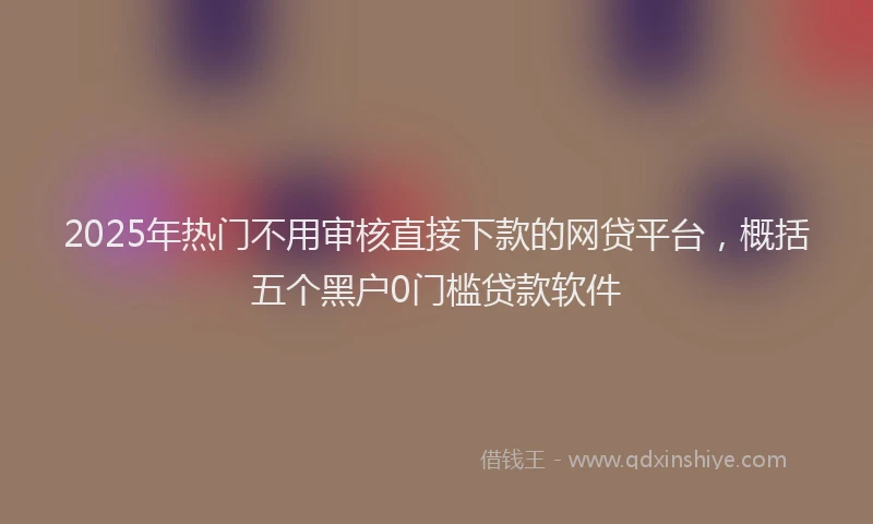 2025年热门不用审核直接下款的网贷平台，概括五个黑户0门槛贷款软件