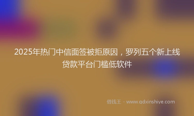 2025年热门中信面签被拒原因，罗列五个新上线贷款平台门槛低软件