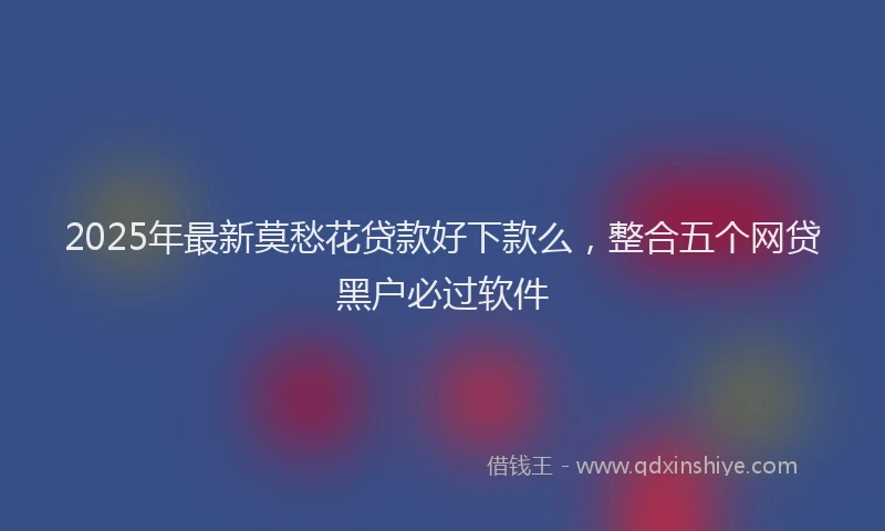 2025年最新莫愁花贷款好下款么，整合五个网贷黑户必过软件