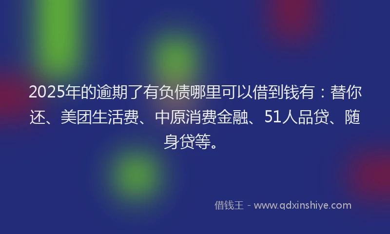 2025年的逾期了有负债哪里可以借到钱有：替你还、美团生活费、中原消费金融、51人品贷、随身贷等。