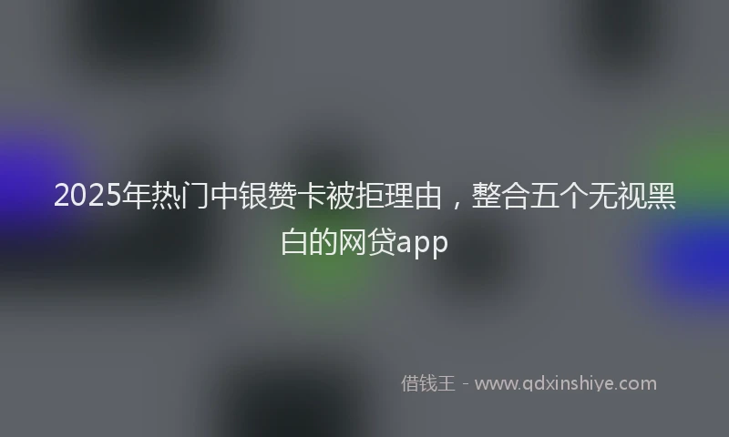 2025年热门中银赞卡被拒理由，整合五个无视黑白的网贷app