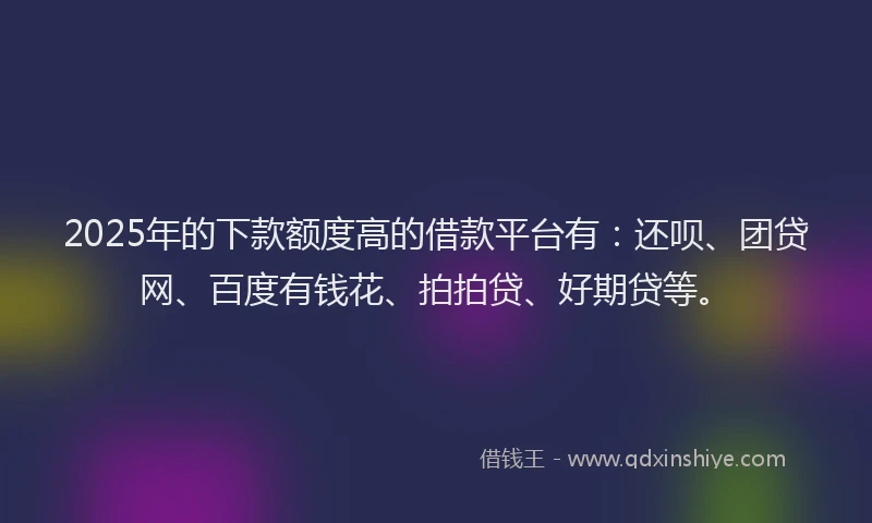 2025年的下款额度高的借款平台有：还呗、团贷网、百度有钱花、拍拍贷、好期贷等。