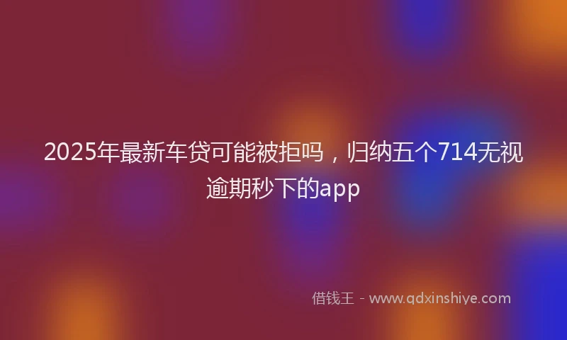 2025年最新车贷可能被拒吗，归纳五个714无视逾期秒下的app