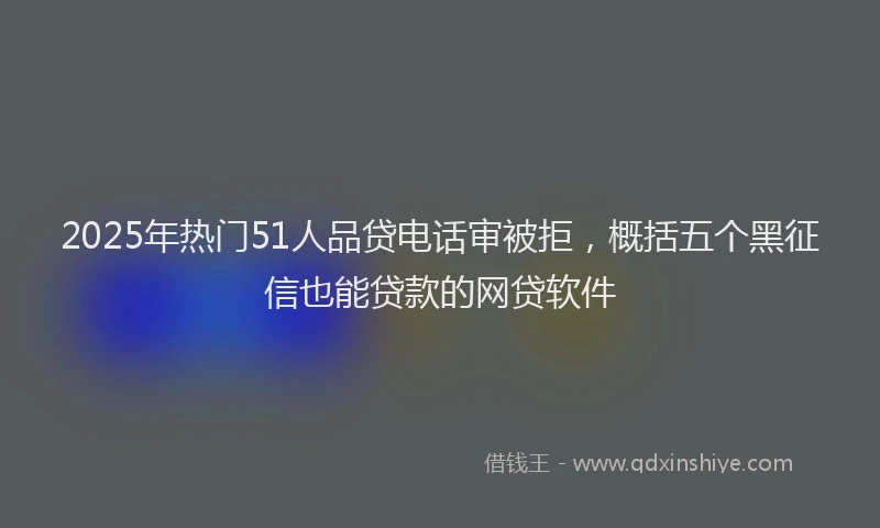 2025年热门51人品贷电话审被拒，概括五个黑征信也能贷款的网贷软件