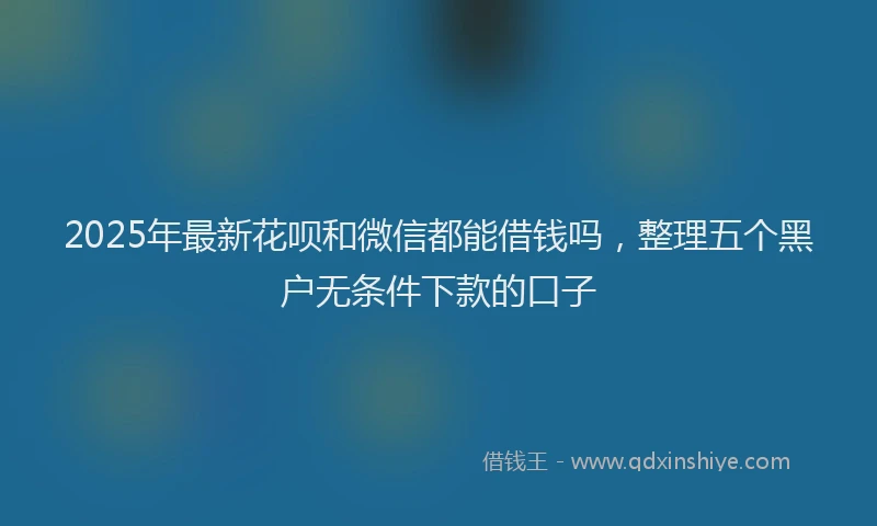 2025年最新花呗和微信都能借钱吗，整理五个黑户无条件下款的口子
