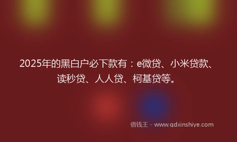 2025年的黑白户必下款有：e微贷、小米贷款、读秒贷、人人贷、柯基贷等。