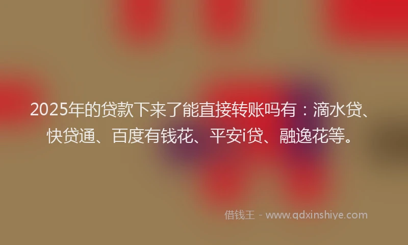 2025年的贷款下来了能直接转账吗有：滴水贷、快贷通、百度有钱花、平安i贷、融逸花等。