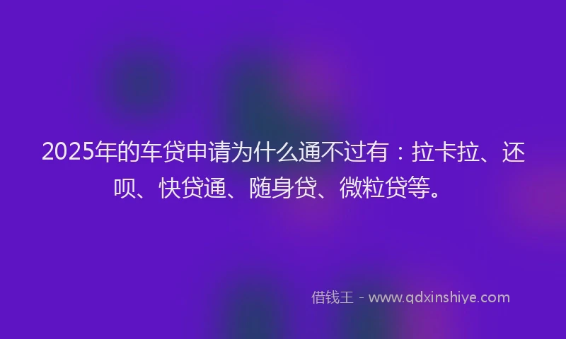 2025年的车贷申请为什么通不过有：拉卡拉、还呗、快贷通、随身贷、微粒贷等。