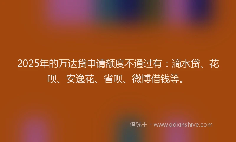 2025年的万达贷申请额度不通过有：滴水贷、花呗、安逸花、省呗、微博借钱等。