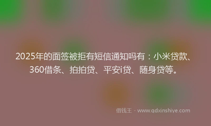 2025年的面签被拒有短信通知吗有：小米贷款、360借条、拍拍贷、平安i贷、随身贷等。