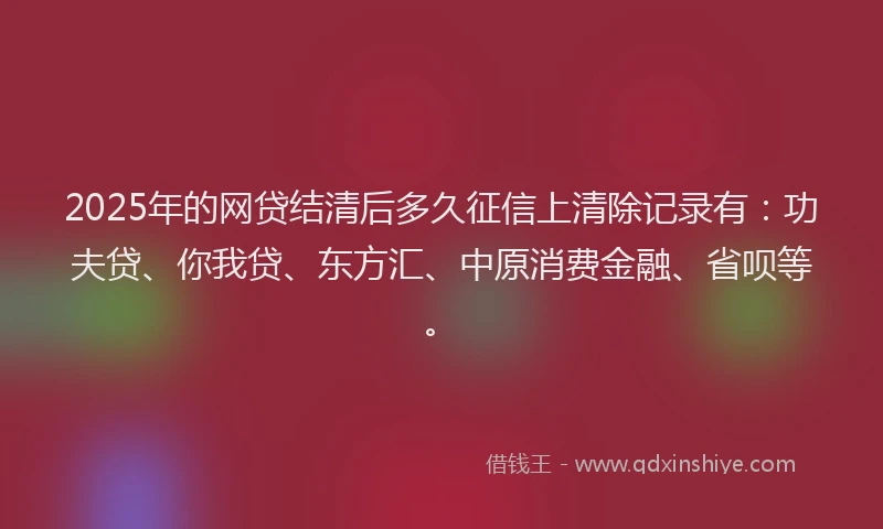 2025年的网贷结清后多久征信上清除记录有：功夫贷、你我贷、东方汇、中原消费金融、省呗等。