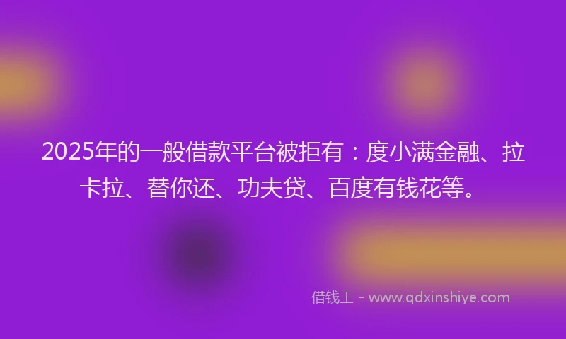2025年的一般借款平台被拒有：度小满金融、拉卡拉、替你还、功夫贷、百度有钱花等。