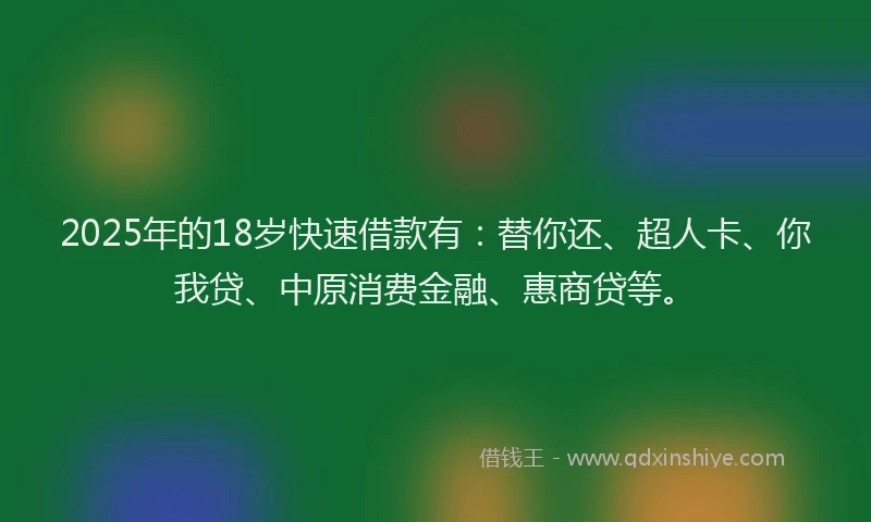2025年的18岁快速借款有：替你还、超人卡、你我贷、中原消费金融、惠商贷等。
