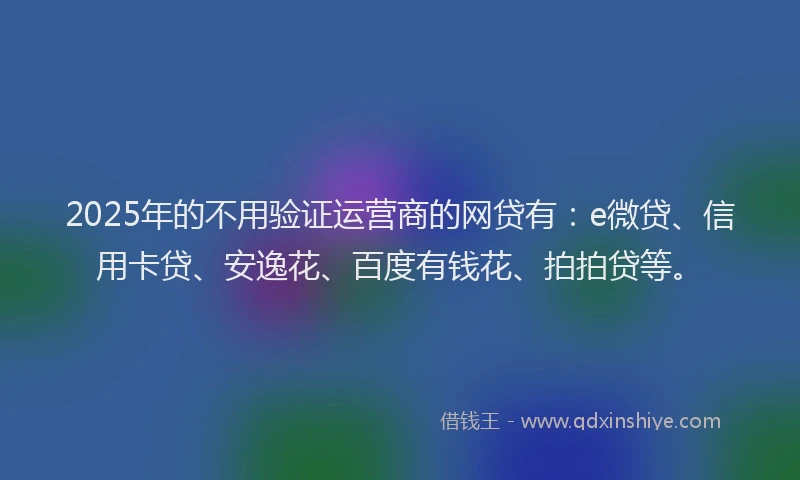2025年的不用验证运营商的网贷有：e微贷、信用卡贷、安逸花、百度有钱花、拍拍贷等。