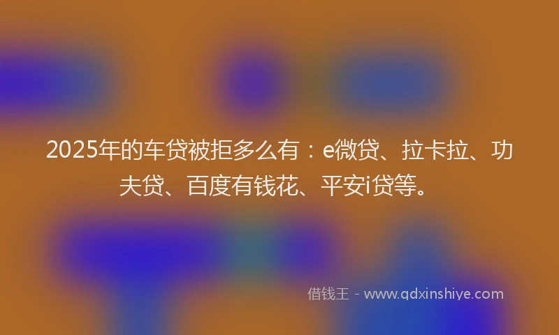 2025年的车贷被拒多么有：e微贷、拉卡拉、功夫贷、百度有钱花、平安i贷等。