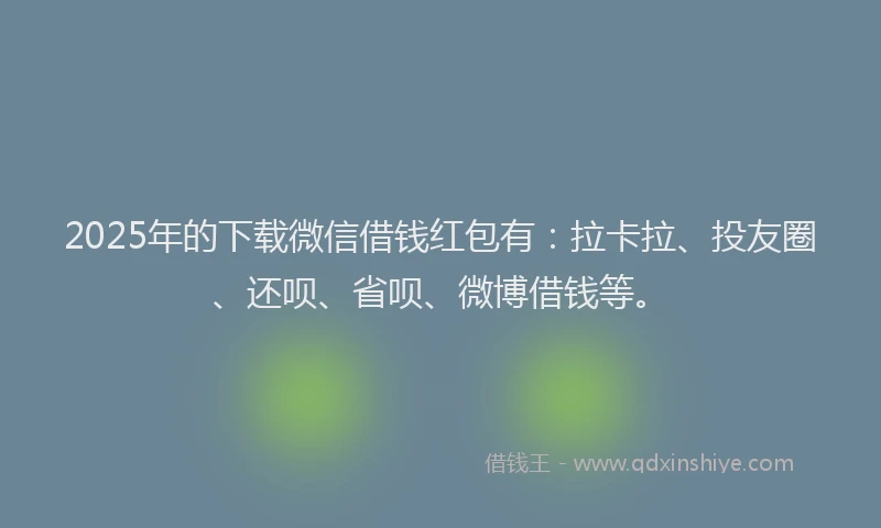 2025年的下载微信借钱红包有：拉卡拉、投友圈、还呗、省呗、微博借钱等。