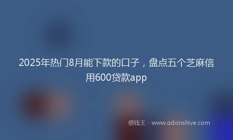2025年热门8月能下款的口子，盘点五个芝麻信用600贷款app