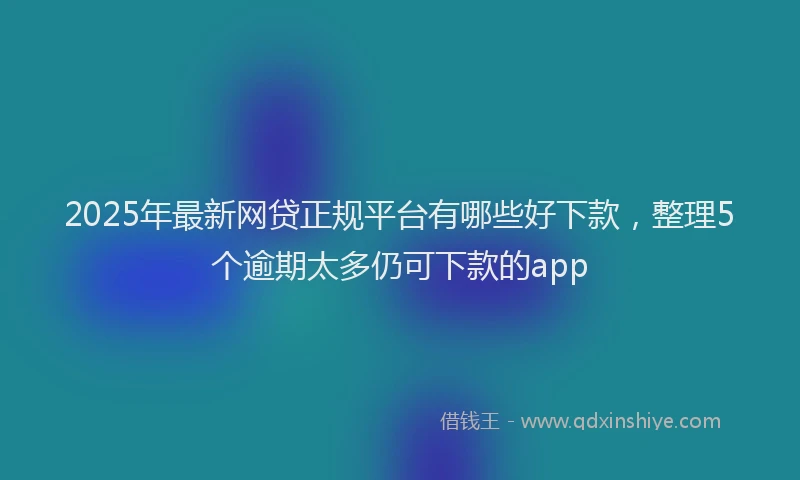 2025年最新网贷正规平台有哪些好下款，整理5个逾期太多仍可下款的app