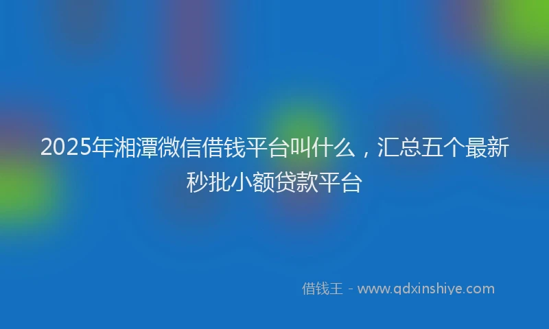 2025年湘潭微信借钱平台叫什么，汇总五个最新秒批小额贷款平台