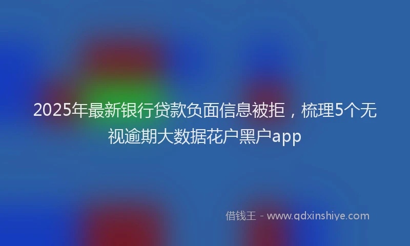 2025年最新银行贷款负面信息被拒，梳理5个无视逾期大数据花户黑户app