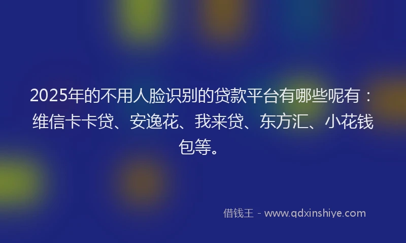 2025年的不用人脸识别的贷款平台有哪些呢有：维信卡卡贷、安逸花、我来贷、东方汇、小花钱包等。