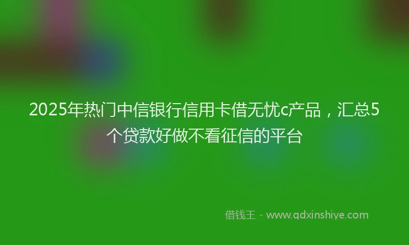 2025年热门中信银行信用卡借无忧c产品，汇总5个贷款好做不看征信的平台