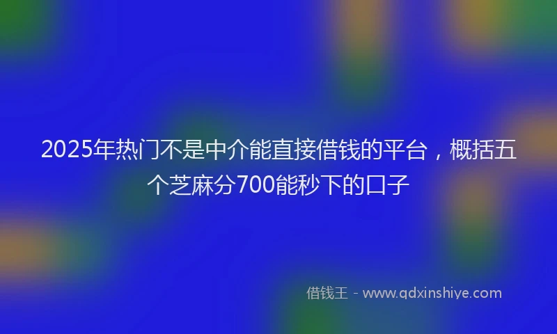 2025年热门不是中介能直接借钱的平台，概括五个芝麻分700能秒下的口子