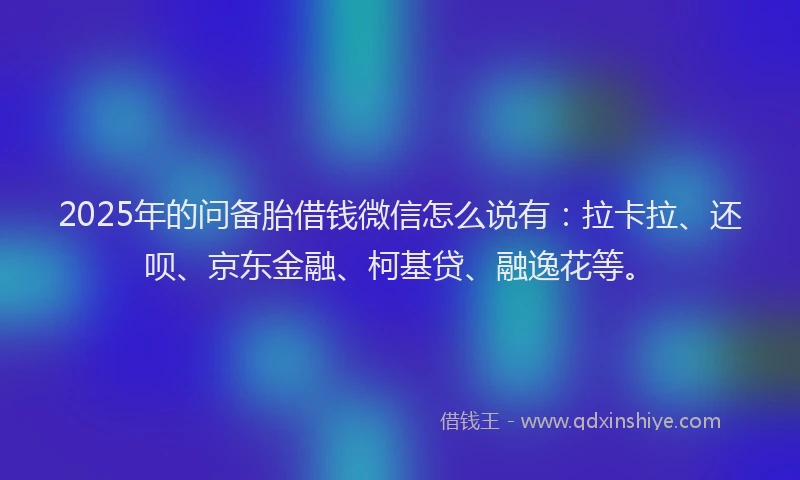 2025年的问备胎借钱微信怎么说有：拉卡拉、还呗、京东金融、柯基贷、融逸花等。