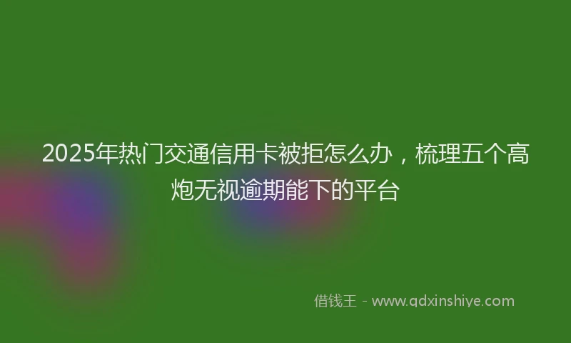 2025年热门交通信用卡被拒怎么办，梳理五个高炮无视逾期能下的平台