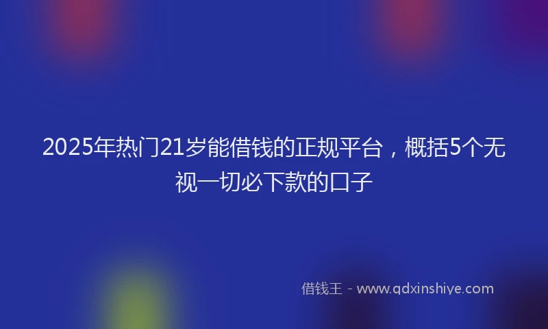 2025年热门21岁能借钱的正规平台，概括5个无视一切必下款的口子