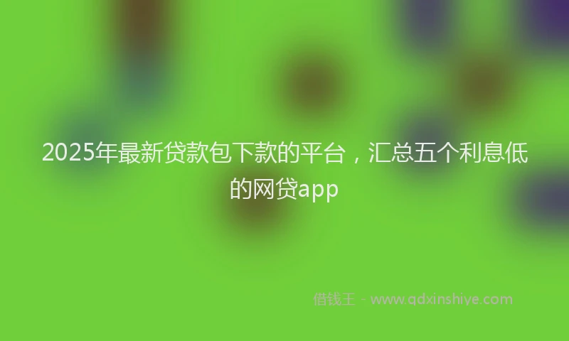 2025年最新贷款包下款的平台，汇总五个利息低的网贷app