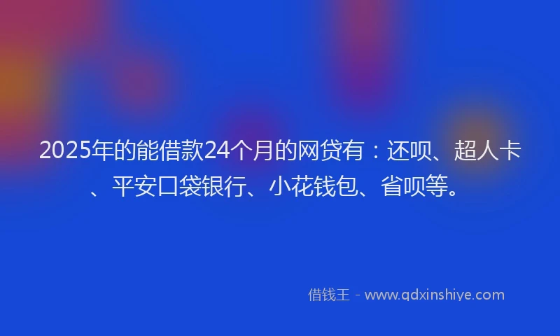 2025年的能借款24个月的网贷有：还呗、超人卡、平安口袋银行、小花钱包、省呗等。
