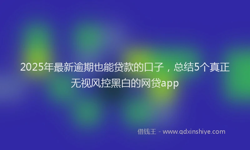 2025年最新逾期也能贷款的口子，总结5个真正无视风控黑白的网贷app