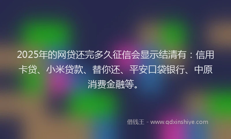 2025年的网贷还完多久征信会显示结清有：信用卡贷、小米贷款、替你还、平安口袋银行、中原消费金融等。