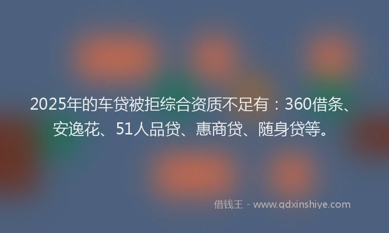 2025年的车贷被拒综合资质不足有：360借条、安逸花、51人品贷、惠商贷、随身贷等。